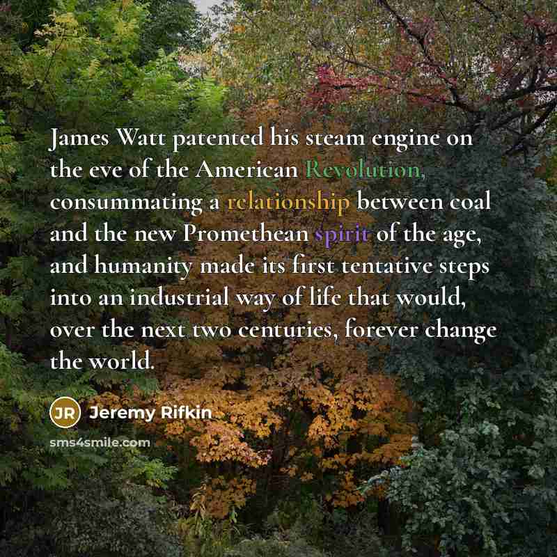 “James Watt patented his steam engine on the eve of the American Revolution, consummating a relationship between coal and the new Promethean spirit of the age, and humanity made its first tentative steps into an industrial way of life that would, over the next two centuries, forever change the world.” quote by Jeremy Rifkin