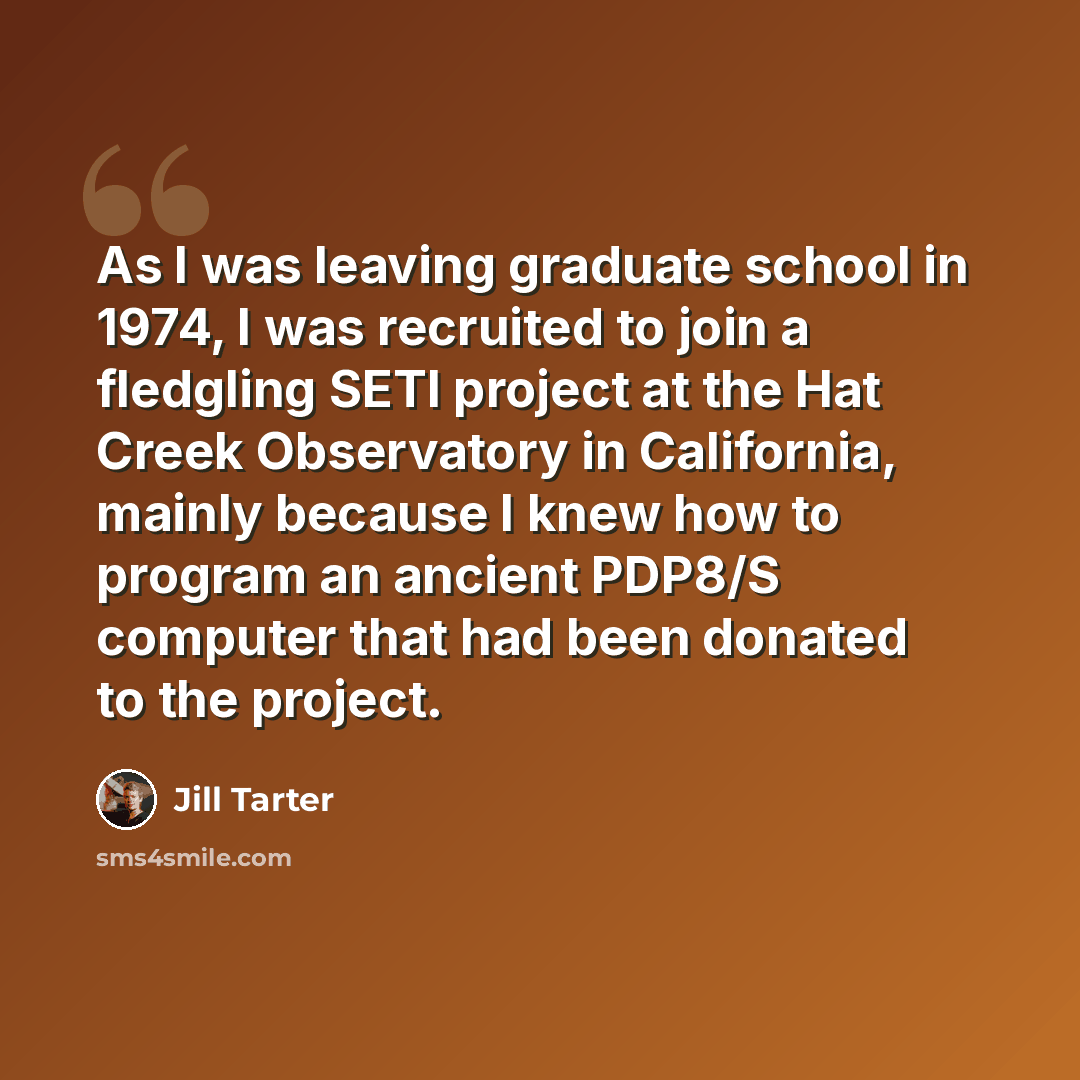 “As I was leaving graduate school in 1974, I was recruited to join a fledgling SETI project at the Hat Creek Observatory in California, mainly because I knew how to program an ancient PDP8/S computer that had been donated to the project.” quote by Jill Tarter