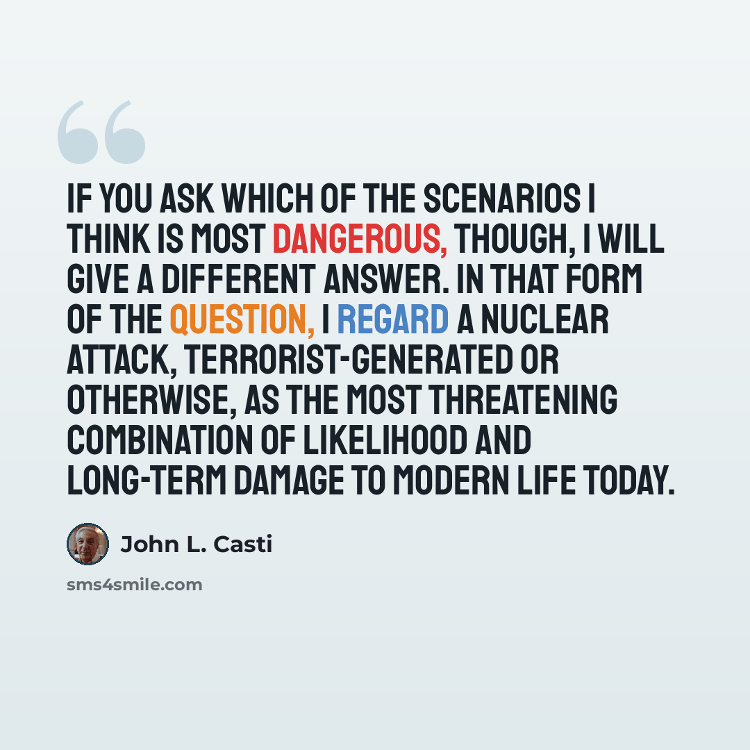 “If you ask which of the scenarios I think is most dangerous, though, I will give a different answer. In that form of the question, I regard a nuclear attack, terrorist-generated or otherwise, as the most threatening combination of likelihood and long-term damage to modern life today.” quote by John L. Casti
