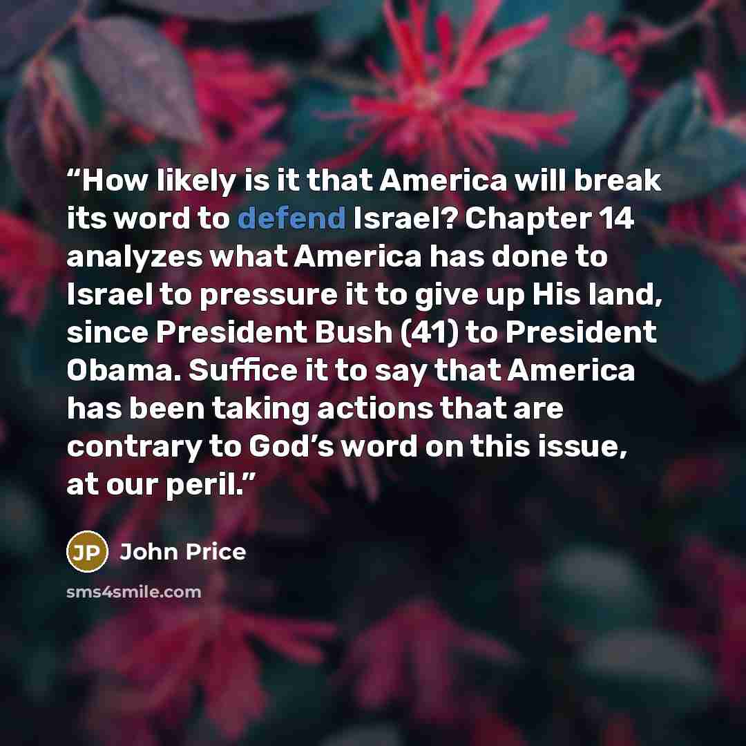 “How likely is it that America will break its word to defend Israel? Chapter 14 analyzes what America has done to Israel to pressure it to give up His land, since President Bush (41) to President Obama. Suffice it to say that America has been taking actions that are contrary to God’s word on this…” quote by John Price