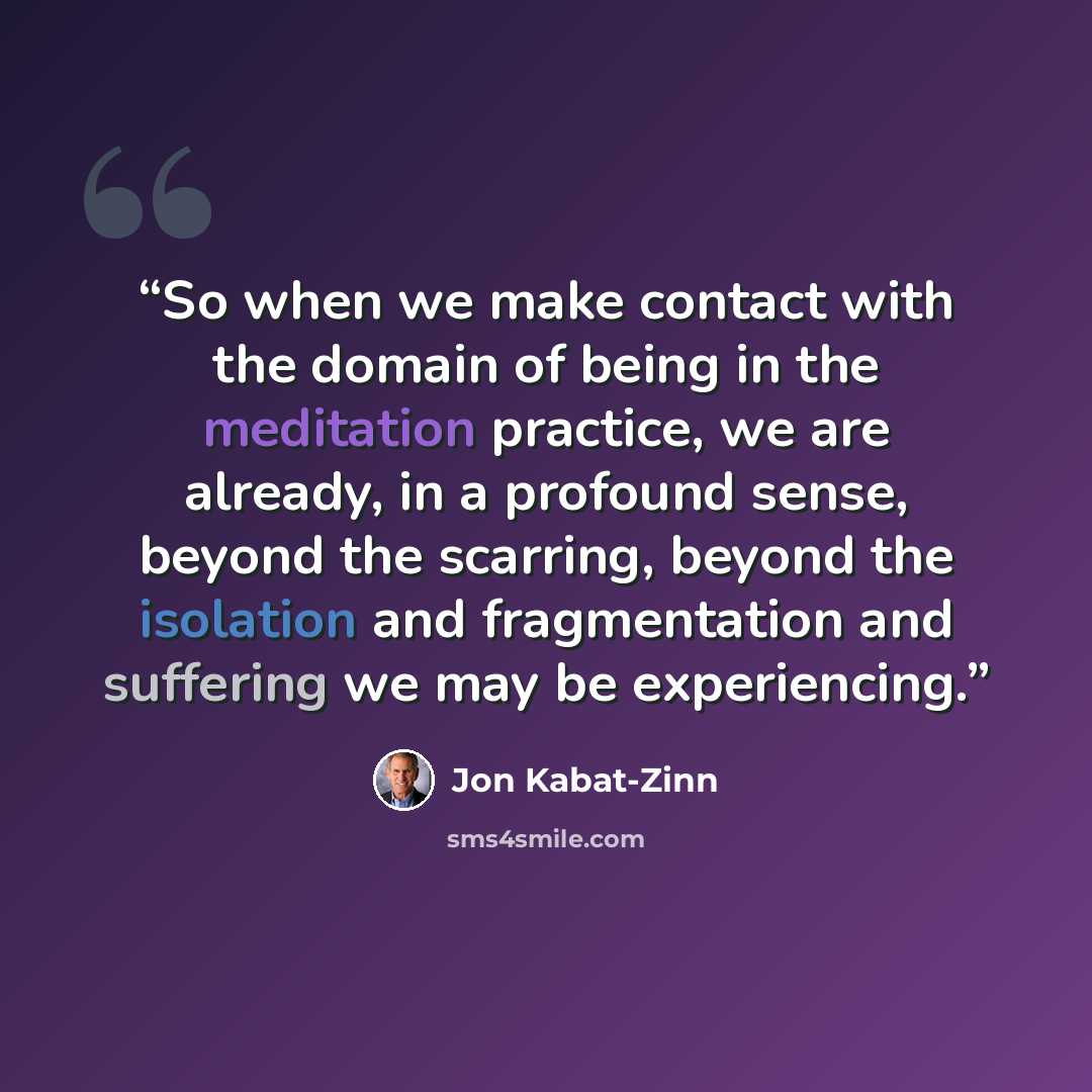“So when we make contact with the domain of being in the meditation practice, we are already, in a profound sense, beyond the scarring, beyond the isolation and fragmentation and suffering we may be experiencing.” quote by Jon Kabat-Zinn