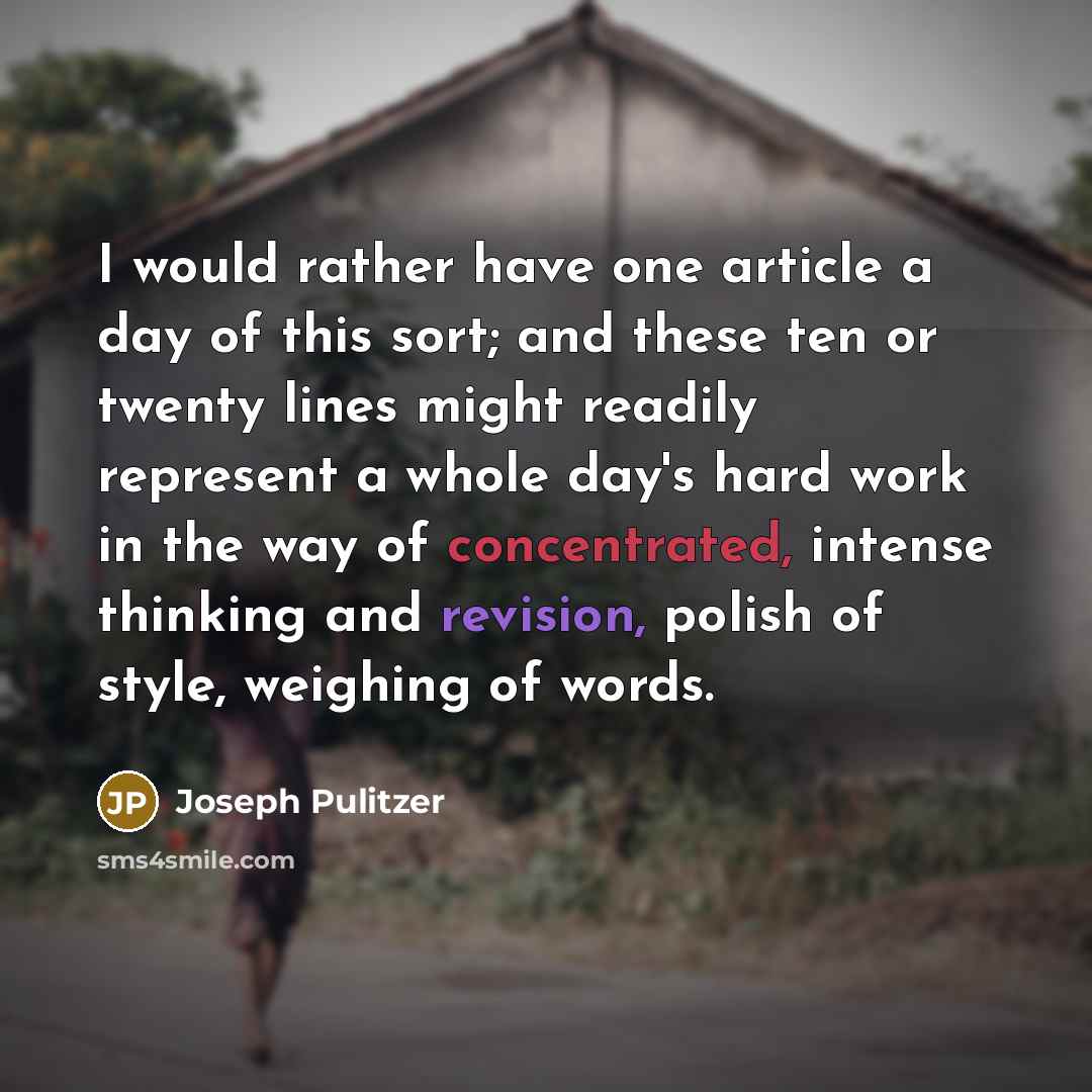 “I would rather have one article a day of this sort; and these ten or twenty lines might readily represent a whole day's hard work in the way of concentrated, intense thinking and revision, polish of style, weighing of words.” quote by Joseph Pulitzer
