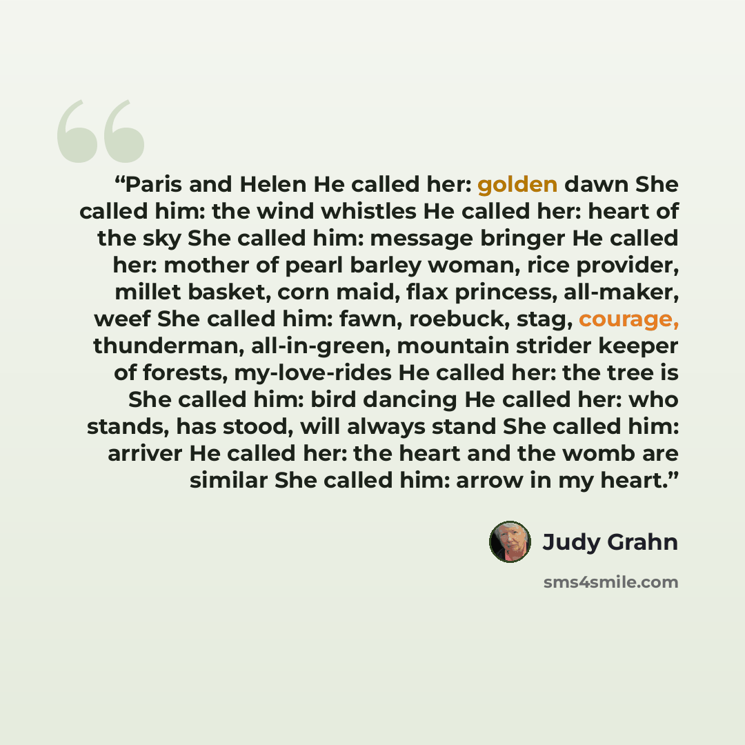 “Paris and Helen He called her: golden dawn She called him: the wind whistles He called her: heart of the sky She called him: message bringer He called her: mother of pearl barley woman, rice provider, millet basket, corn maid, flax princess, all-maker, weef She called him: fawn, roebuck, stag…” quote by Judy Grahn