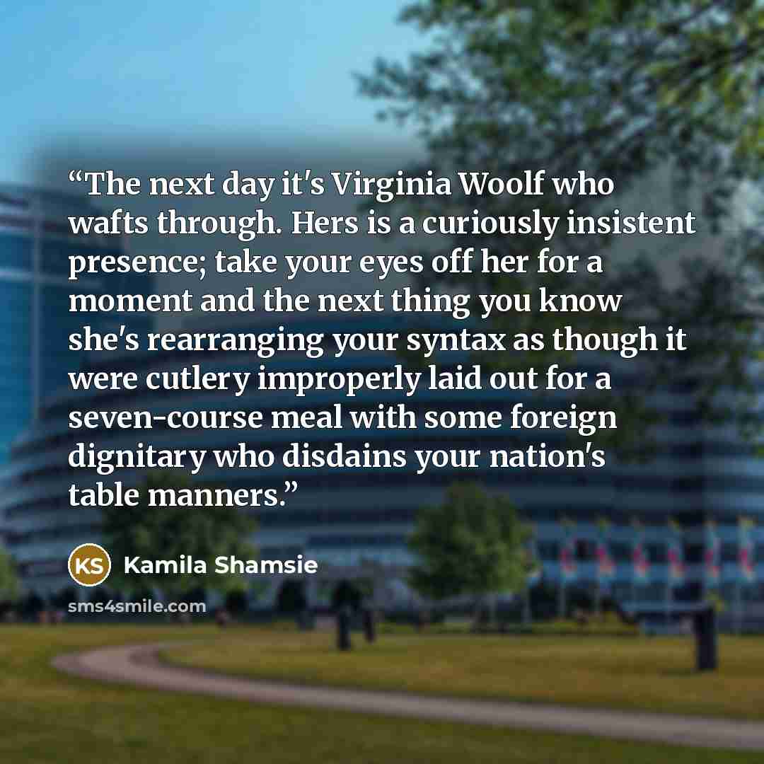 “The next day it's Virginia Woolf who wafts through. Hers is a curiously insistent presence; take your eyes off her for a moment and the next thing you know she's rearranging your syntax as though it were cutlery improperly laid out for a seven-course meal with some foreign dignitary who disdains…” quote by Kamila Shamsie