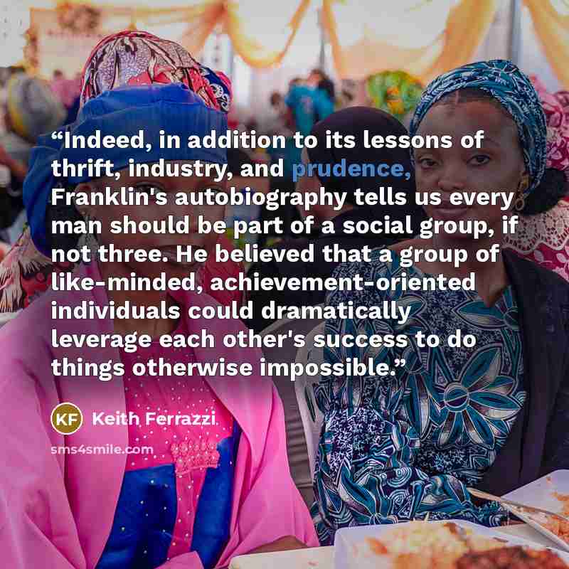 “Indeed, in addition to its lessons of thrift, industry, and prudence, Franklin's autobiography tells us every man should be part of a social group, if not three. He believed that a group of like-minded, achievement-oriented individuals could dramatically leverage each other's success to do things…” quote by Keith Ferrazzi