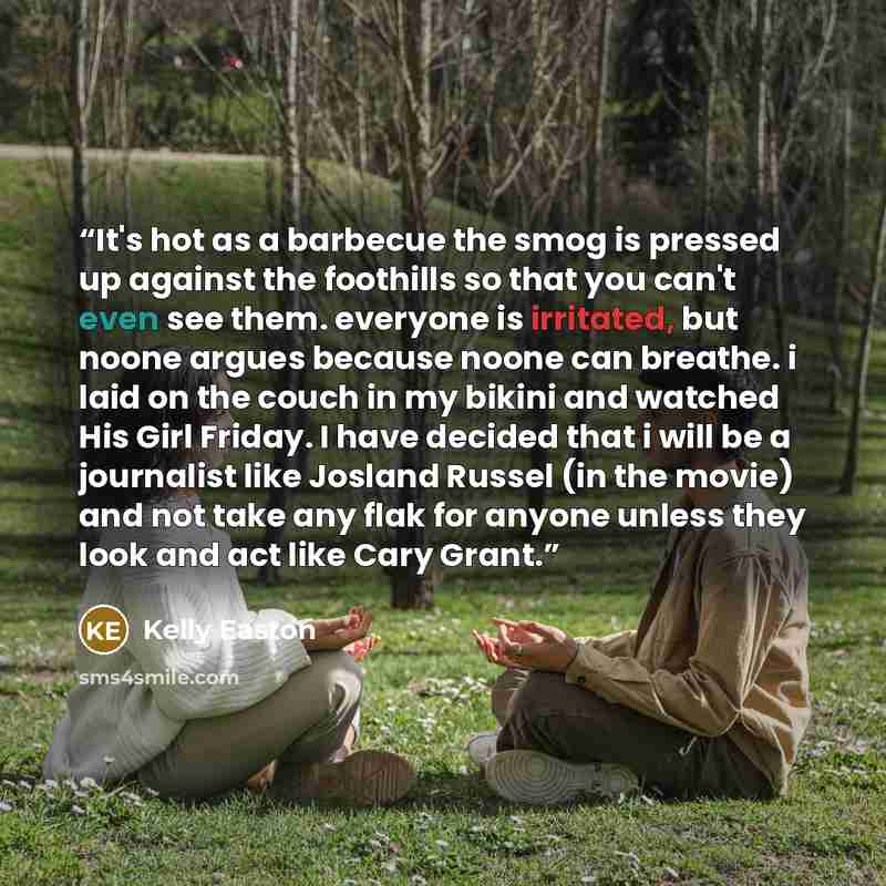 “It's hot as a barbecue the smog is pressed up against the foothills so that you can't even see them. everyone is irritated, but noone argues because noone can breathe. i laid on the couch in my bikini and watched His Girl Friday. I have decided that i will be a journalist like Josland Russel (in…” quote by Kelly Easton