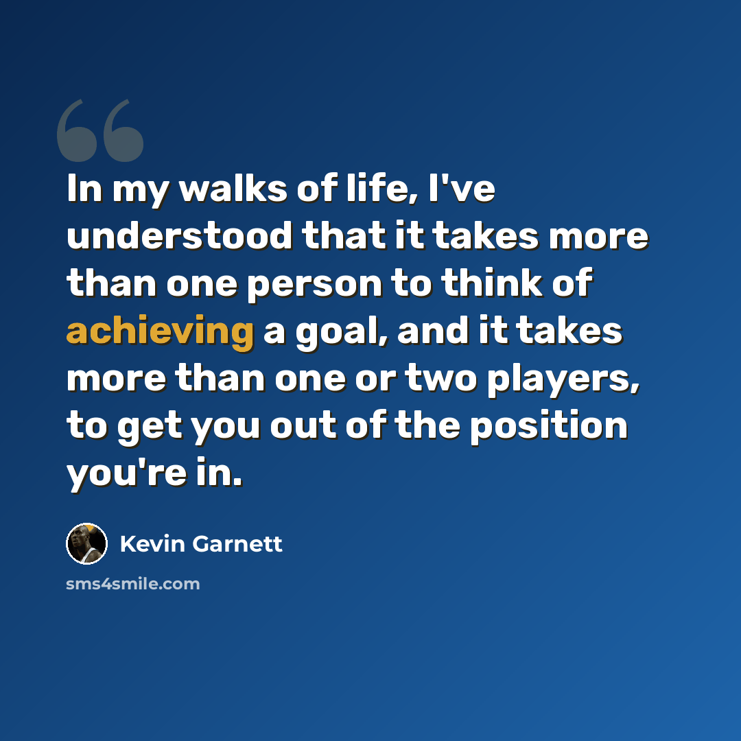 “In my walks of life, I've understood that it takes more than one person to think of achieving a goal, and it takes more than one or two players, to get you out of the position you're in.” quote by Kevin Garnett