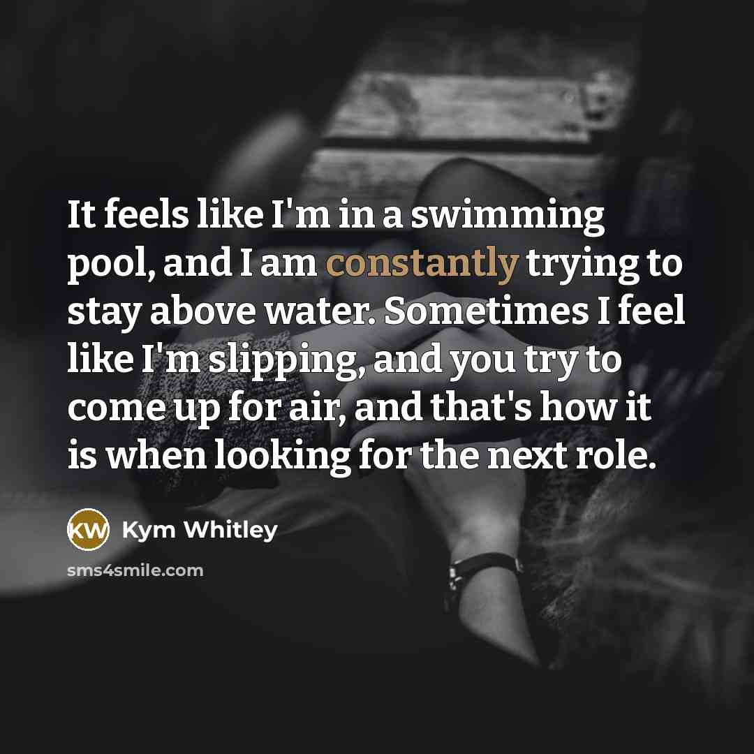 “It feels like I'm in a swimming pool, and I am constantly trying to stay above water. Sometimes I feel like I'm slipping, and you try to come up for air, and that's how it is when looking for the next role.” quote by Kym Whitley