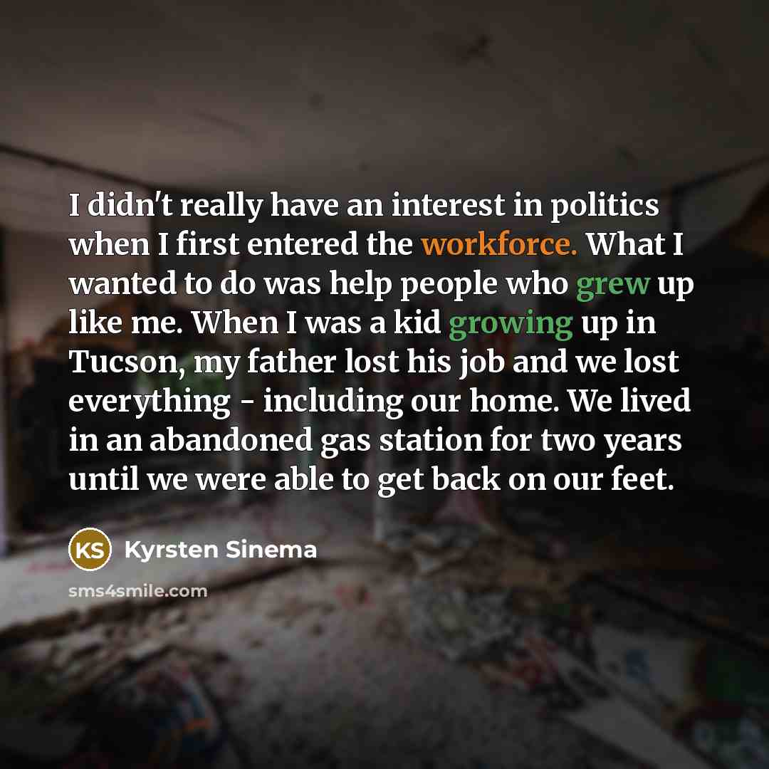 “I didn't really have an interest in politics when I first entered the workforce. What I wanted to do was help people who grew up like me. When I was a kid growing up in Tucson, my father lost his job and we lost everything - including our home. We lived in an abandoned gas station for two years…” quote by Kyrsten Sinema