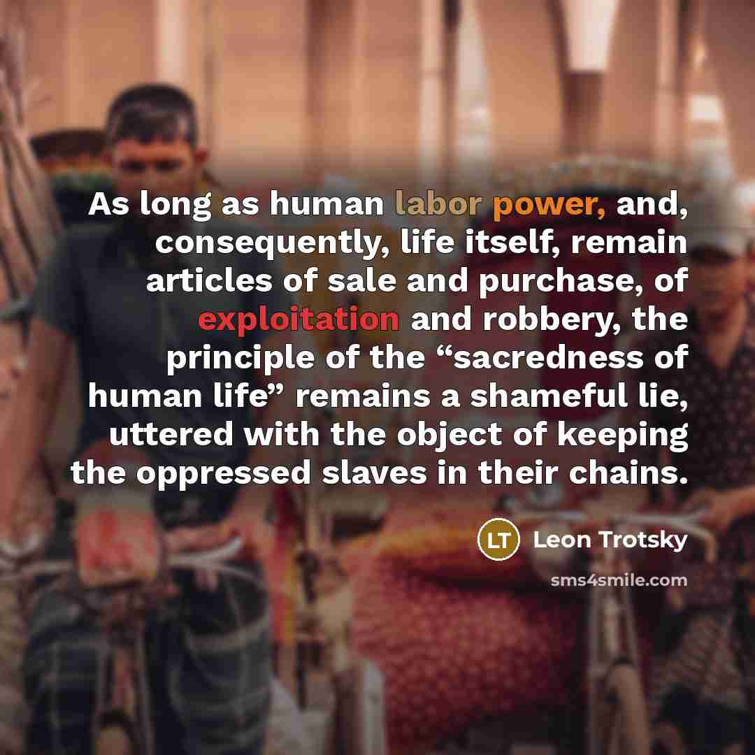 “As long as human labor power, and, consequently, life itself, remain articles of sale and purchase, of exploitation and robbery, the principle of the “sacredness of human life” remains a shameful lie, uttered with the object of keeping the oppressed slaves in their chains.” quote by Leon Trotsky