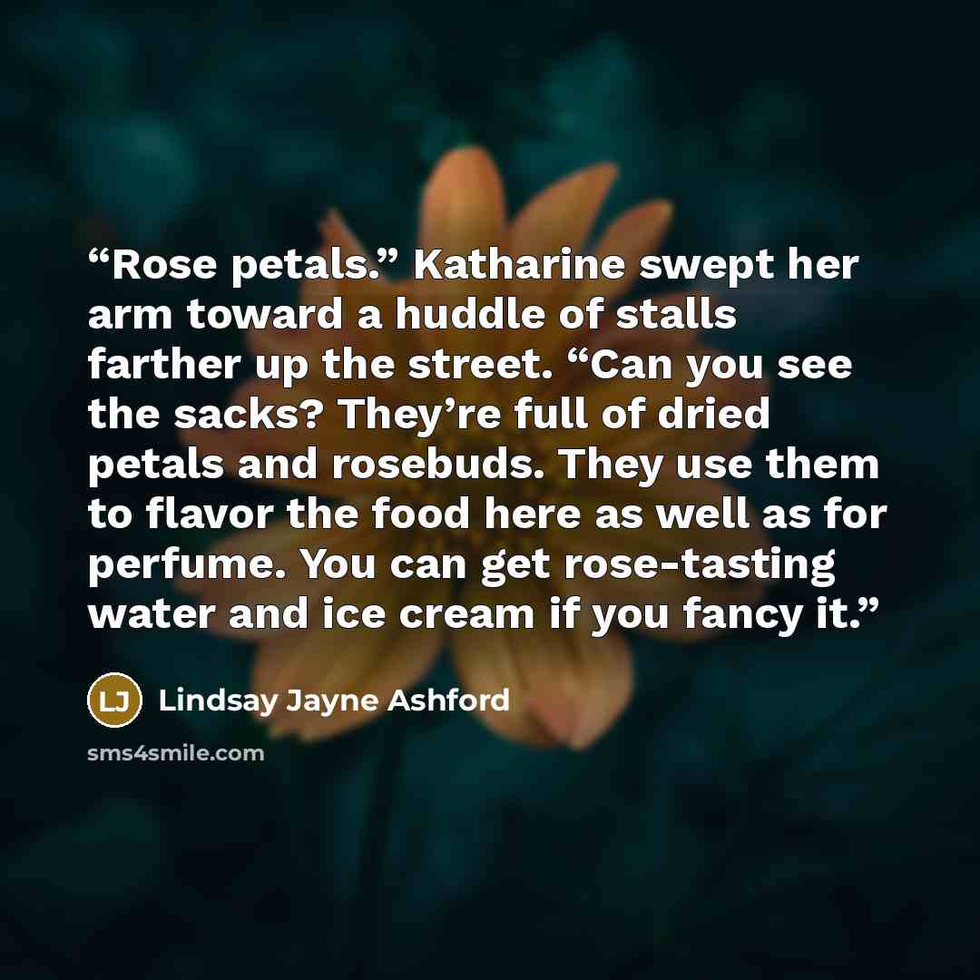 “Rose petals.” Katharine swept her arm toward a huddle of stalls farther up the street. “Can you see the sacks? They’re full of dried petals and rosebuds. They use them to flavor the food here as well as for perfume. You can get rose-tasting water and ice cream if you fancy it.” quote by Lindsay Jayne Ashford