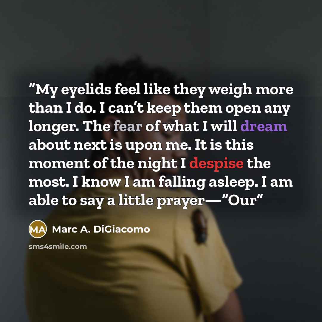 “My eyelids feel like they weigh more than I do. I can’t keep them open any longer. The fear of what I will dream about next is upon me. It is this moment of the night I despise the most. I know I am falling asleep. I am able to say a little prayer—“Our” quote by Marc A. DiGiacomo