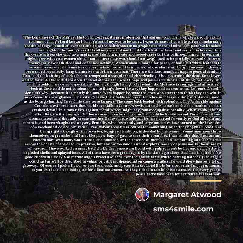 “The Loneliness of the Military Historian Confess: it's my profession that alarms you. This is why few people ask me to dinner, though Lord knows I don't go out of my way to be scary. I wear dresses of sensible cut and unalarming shades of beige, I smell of lavender and go to the hairdresser's: no…” quote by Margaret Atwood