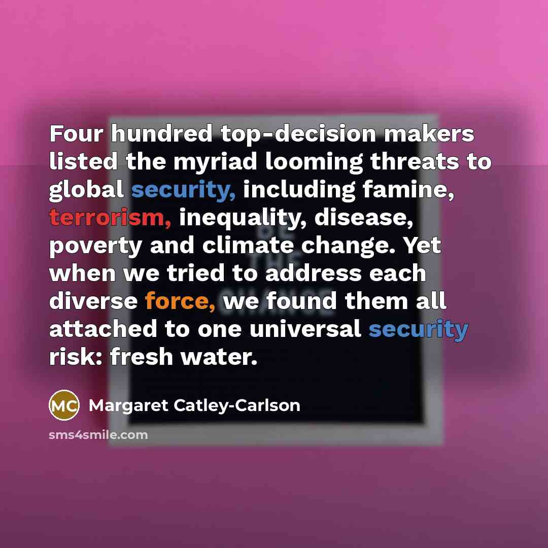 “Four hundred top-decision makers listed the myriad looming threats to global security, including famine, terrorism, inequality, disease, poverty and climate change. Yet when we tried to address each diverse force, we found them all attached to one universal security risk: fresh water.” quote by Margaret Catley-Carlson