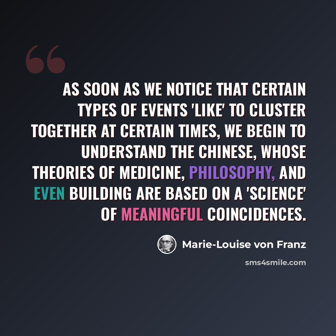 “As soon as we notice that certain types of events 'like' to cluster together at certain times, we begin to understand the Chinese, whose theories of medicine, philosophy, and even building are based on a 'science' of meaningful coincidences.” quote by Marie-Louise von Franz
