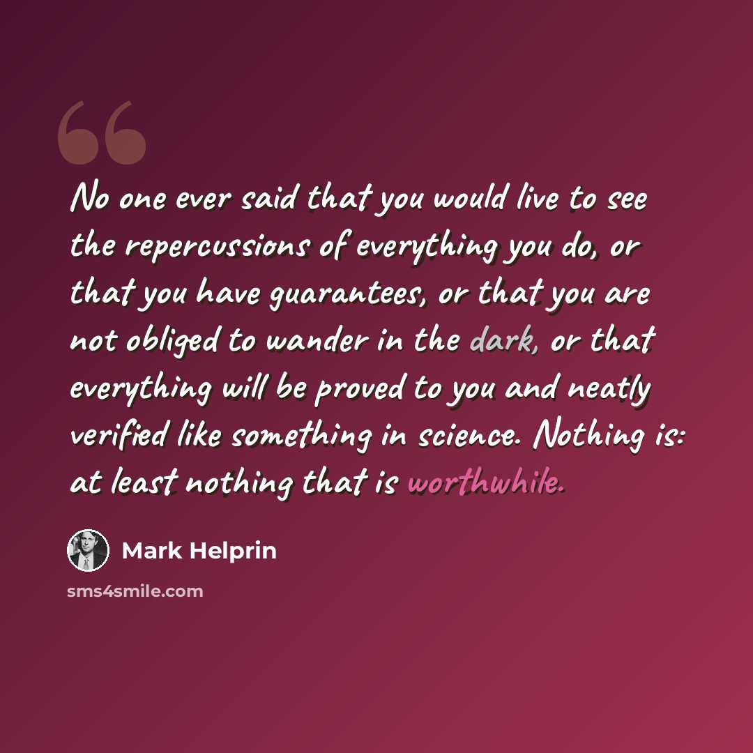 “No one ever said that you would live to see the repercussions of everything you do, or that you have guarantees, or that you are not obliged to wander in the dark, or that everything will be proved to you and neatly verified like something in science. Nothing is: at least nothing that is worthwhile.” quote by Mark Helprin