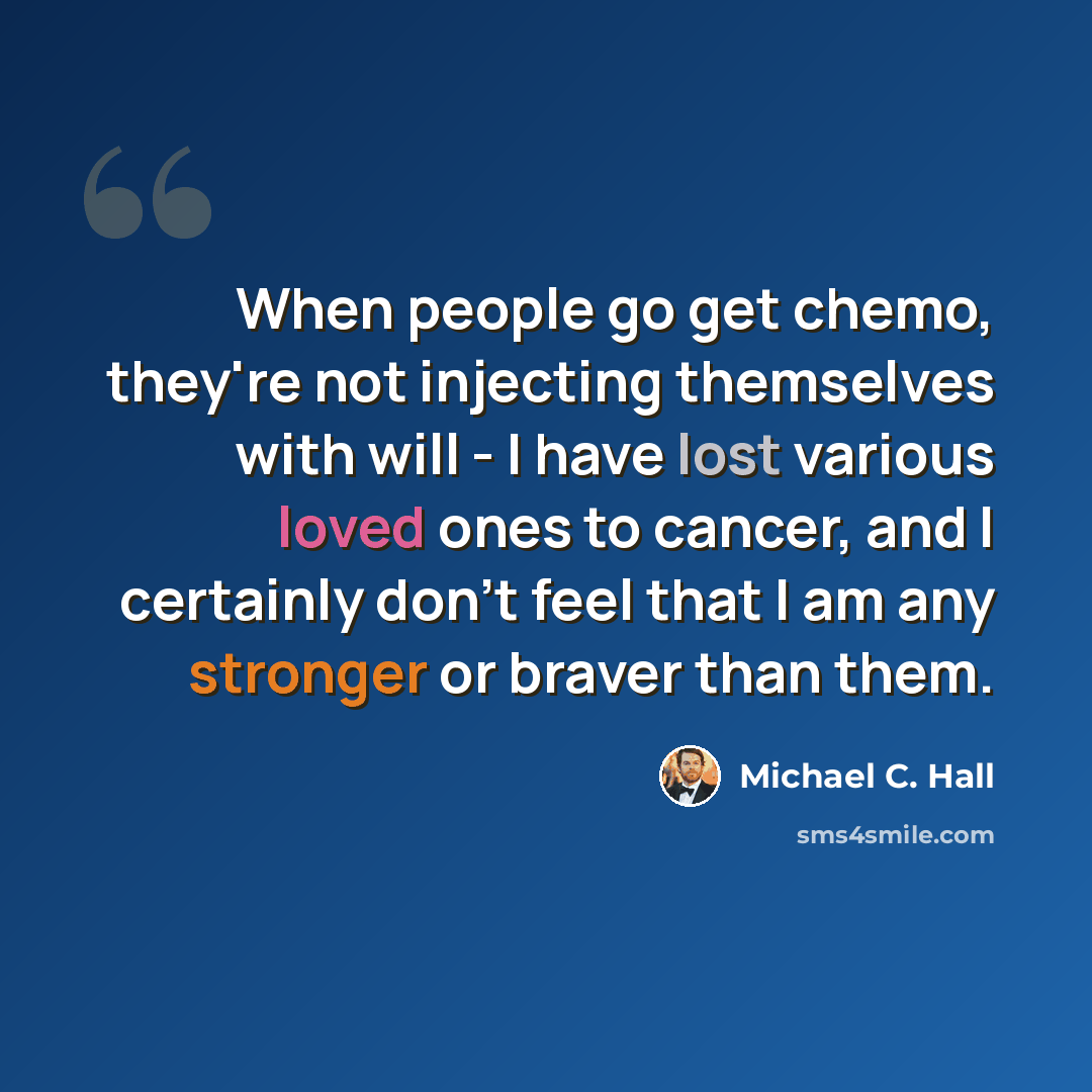 “When people go get chemo, they're not injecting themselves with will - I have lost various loved ones to cancer, and I certainly don't feel that I am any stronger or braver than them.” quote by Michael C. Hall