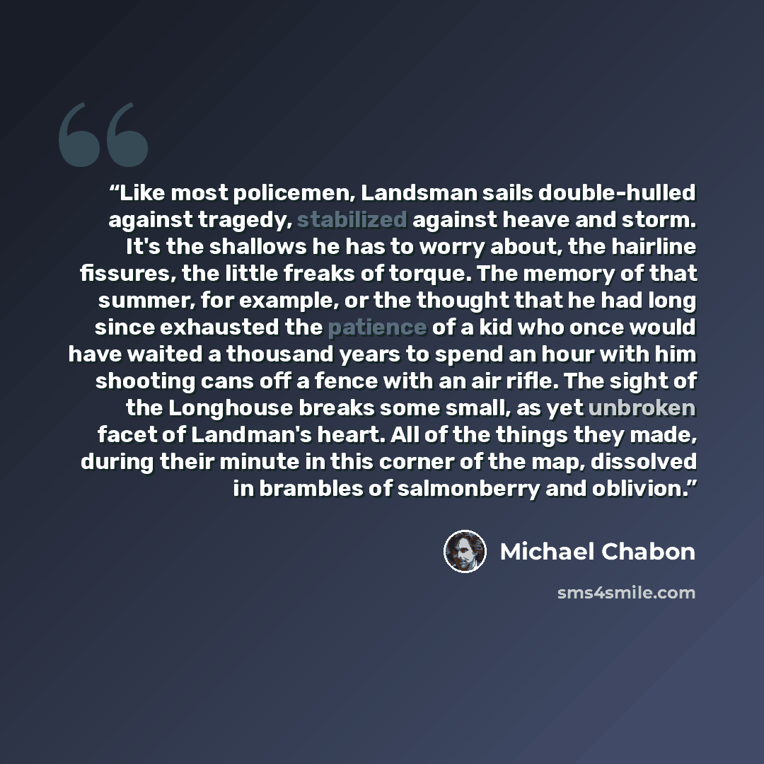 “Like most policemen, Landsman sails double-hulled against tragedy, stabilized against heave and storm. It's the shallows he has to worry about, the hairline fissures, the little freaks of torque. The memory of that summer, for example, or the thought that he had long since exhausted the patience…” quote by Michael Chabon