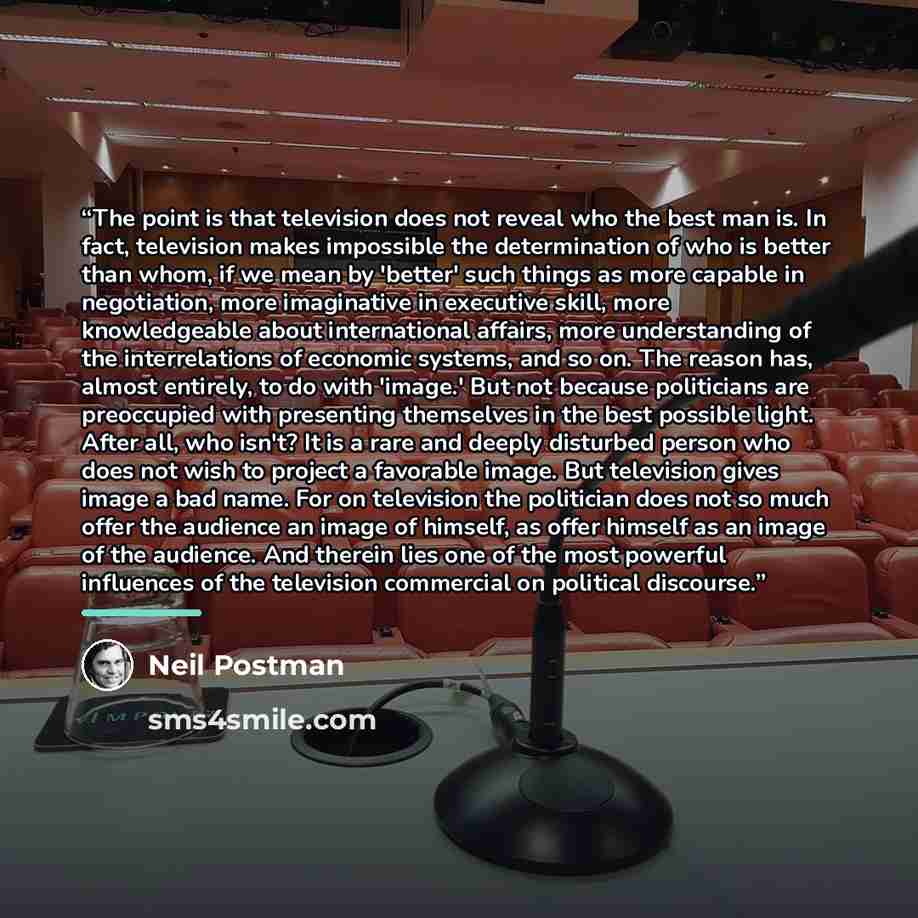 “The point is that television does not reveal who the best man is. In fact, television makes impossible the determination of who is better than whom, if we mean by 'better' such things as more capable in negotiation, more imaginative in executive skill, more knowledgeable about international…” quote by Neil Postman