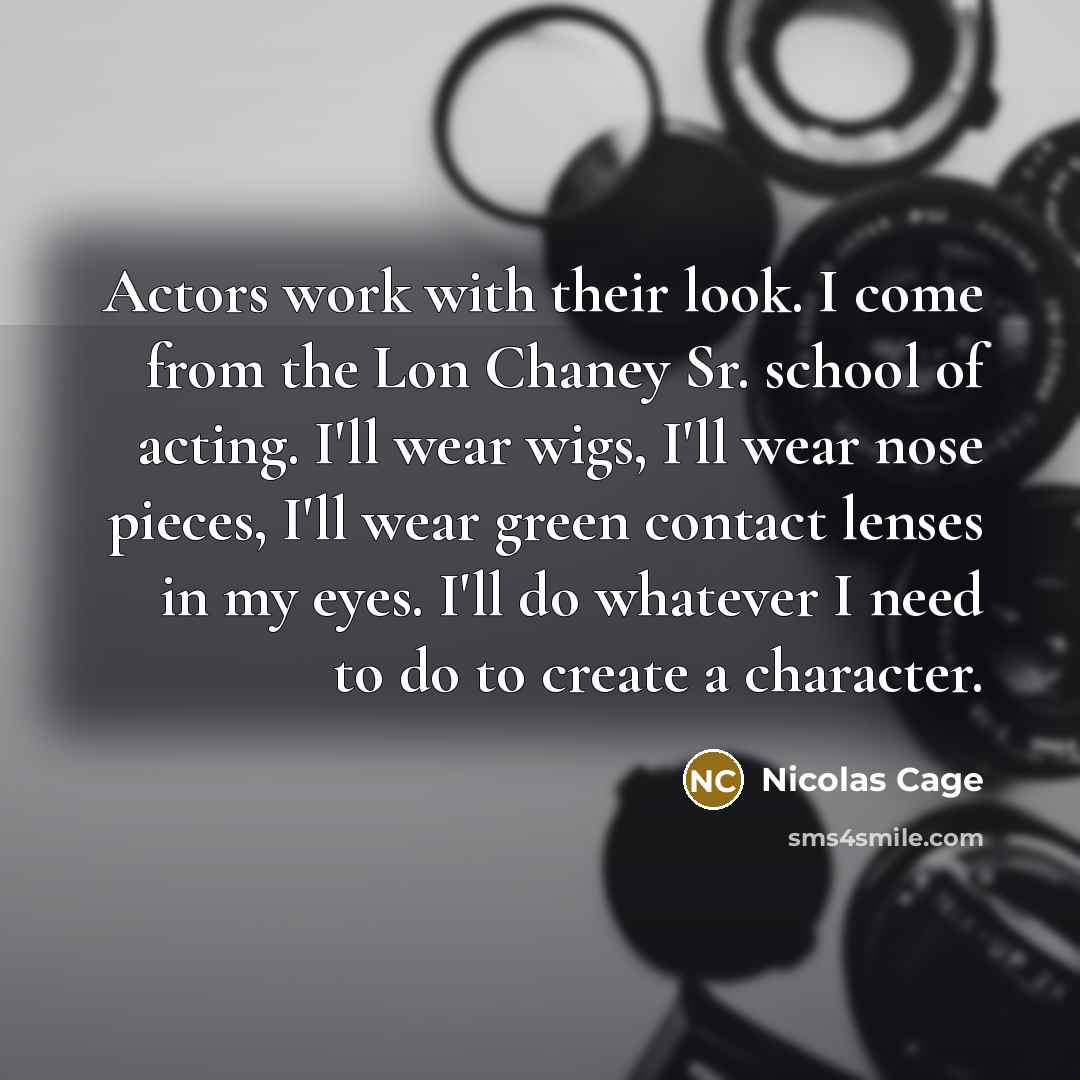 “Actors work with their look. I come from the Lon Chaney Sr. school of acting. I'll wear wigs, I'll wear nose pieces, I'll wear green contact lenses in my eyes. I'll do whatever I need to do to create a character.” quote by Nicolas Cage
