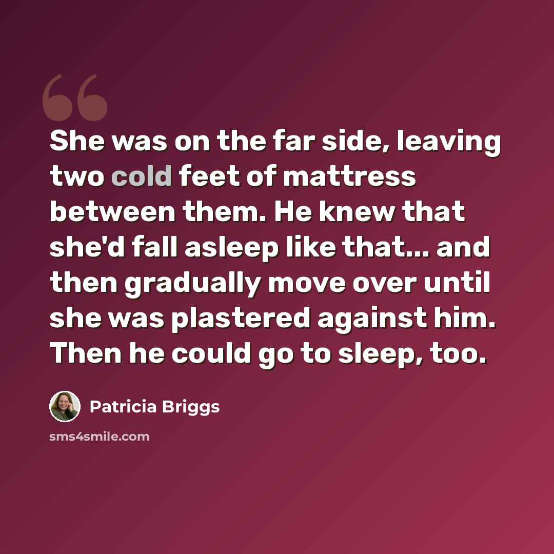 “She was on the far side, leaving two cold feet of mattress between them. He knew that she'd fall asleep like that... and then gradually move over until she was plastered against him. Then he could go to sleep, too.” quote by Patricia Briggs