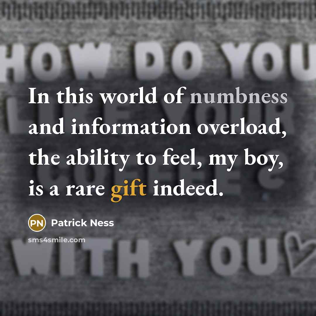 “In this world of numbness and information overload, the ability to feel, my boy, is a rare gift indeed.” quote by Patrick Ness