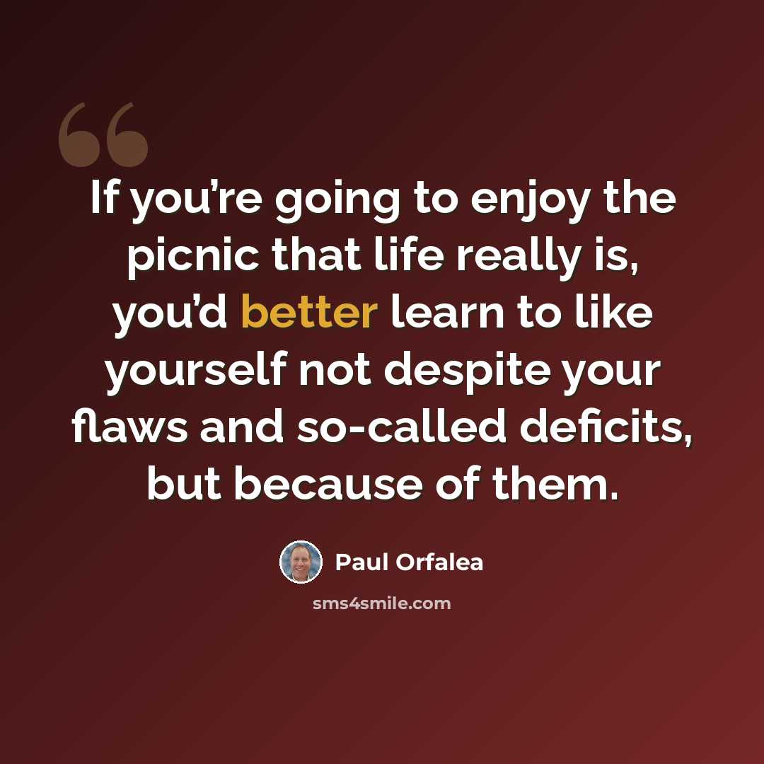 “If you’re going to enjoy the picnic that life really is, you’d better learn to like yourself not despite your flaws and so-called deficits, but because of them.” quote by Paul Orfalea