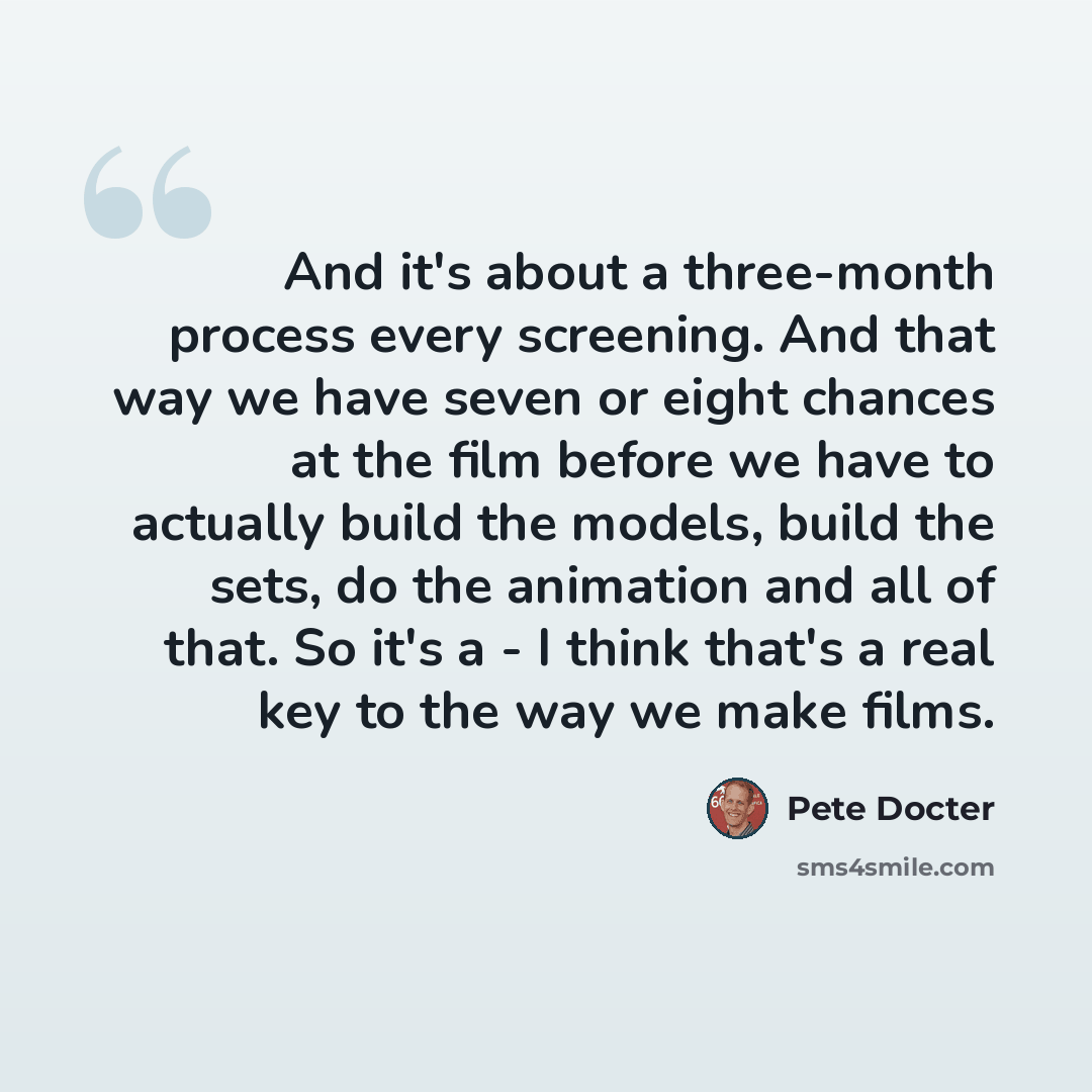 “And it's about a three-month process every screening. And that way we have seven or eight chances at the film before we have to actually build the models, build the sets, do the animation and all of that. So it's a - I think that's a real key to the way we make films.” quote by Pete Docter