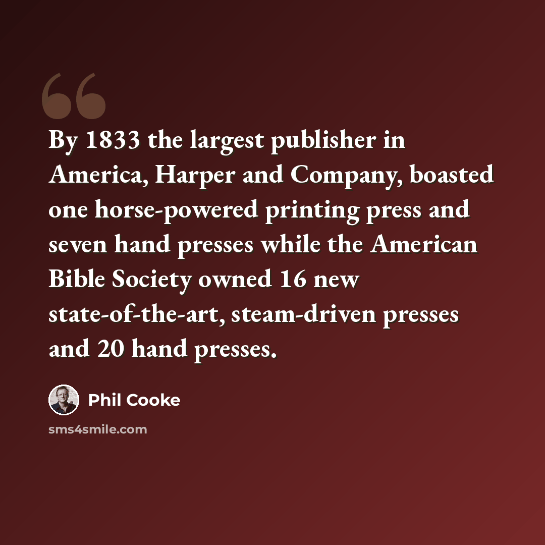 “By 1833 the largest publisher in America, Harper and Company, boasted one horse-powered printing press and seven hand presses while the American Bible Society owned 16 new state-of-the-art, steam-driven presses and 20 hand presses.” quote by Phil Cooke
