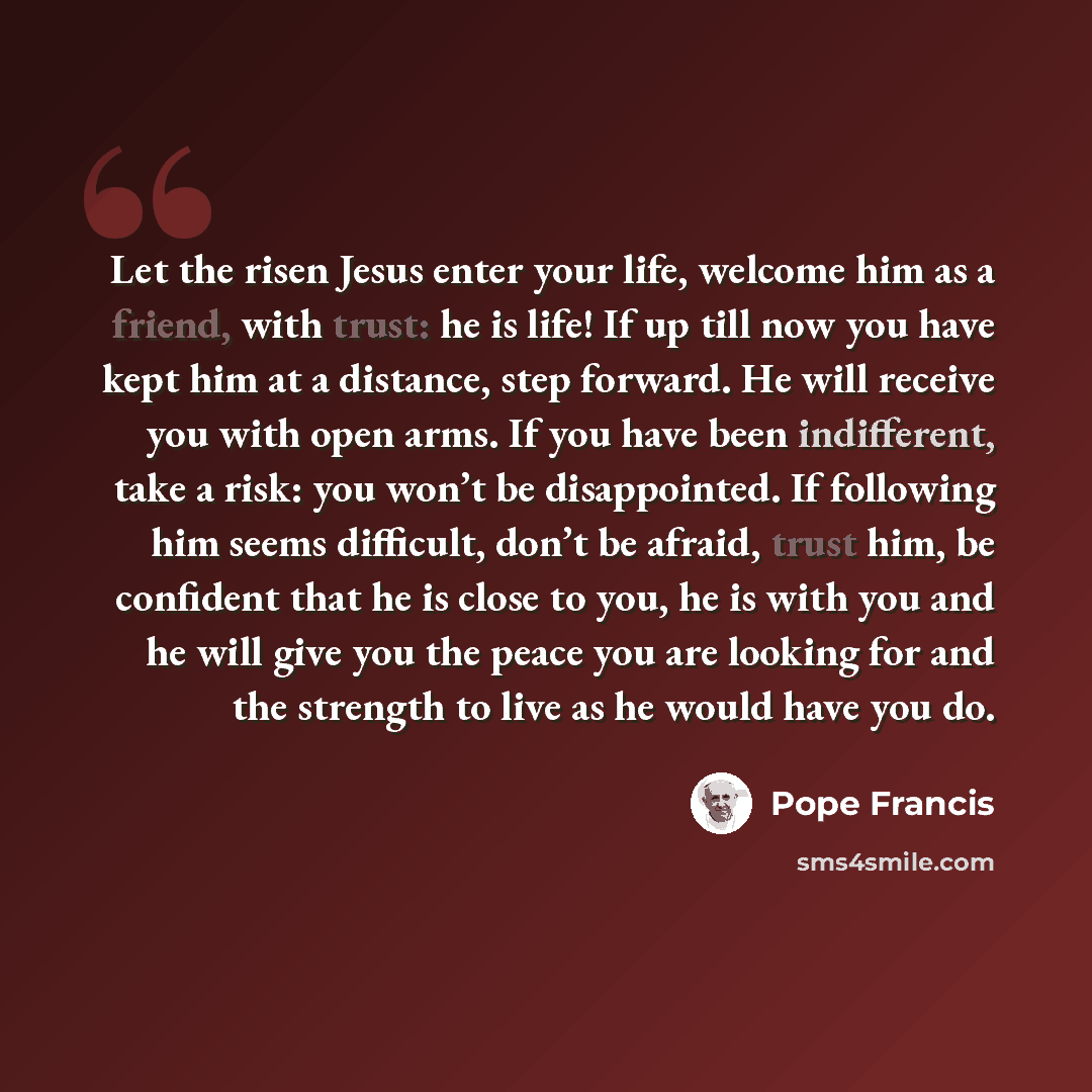 “Let the risen Jesus enter your life, welcome him as a friend, with trust: he is life! If up till now you have kept him at a distance, step forward. He will receive you with open arms. If you have been indifferent, take a risk: you won’t be disappointed. If following him seems difficult, don’t be…” quote by Pope Francis