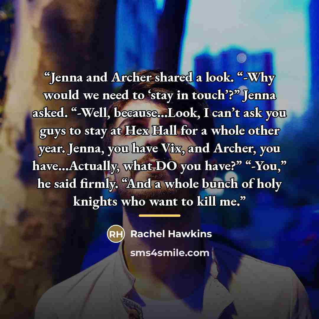 “Jenna and Archer shared a look. “-Why would we need to ‘stay in touch’?” Jenna asked. “-Well, because…Look, I can’t ask you guys to stay at Hex Hall for a whole other year. Jenna, you have Vix, and Archer, you have…Actually, what DO you have?” “-You,” he said firmly. “And a whole bunch of holy…” quote by Rachel Hawkins