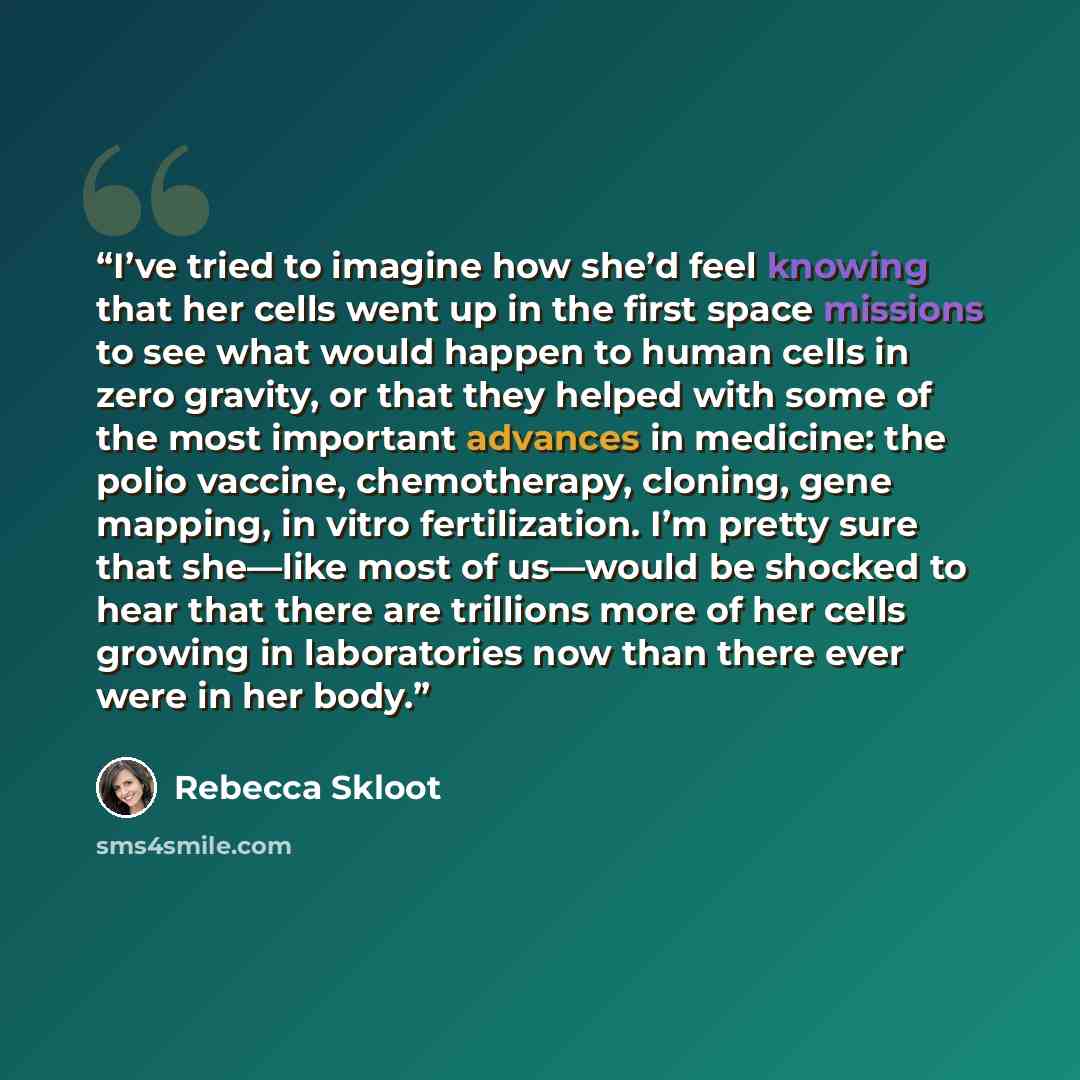 “I’ve tried to imagine how she’d feel knowing that her cells went up in the first space missions to see what would happen to human cells in zero gravity, or that they helped with some of the most important advances in medicine: the polio vaccine, chemotherapy, cloning, gene mapping, in vitro…” quote by Rebecca Skloot