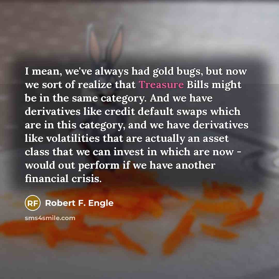 “I mean, we've always had gold bugs, but now we sort of realize that Treasure Bills might be in the same category. And we have derivatives like credit default swaps which are in this category, and we have derivatives like volatilities that are actually an asset class that we can invest in which are…” quote by Robert F. Engle