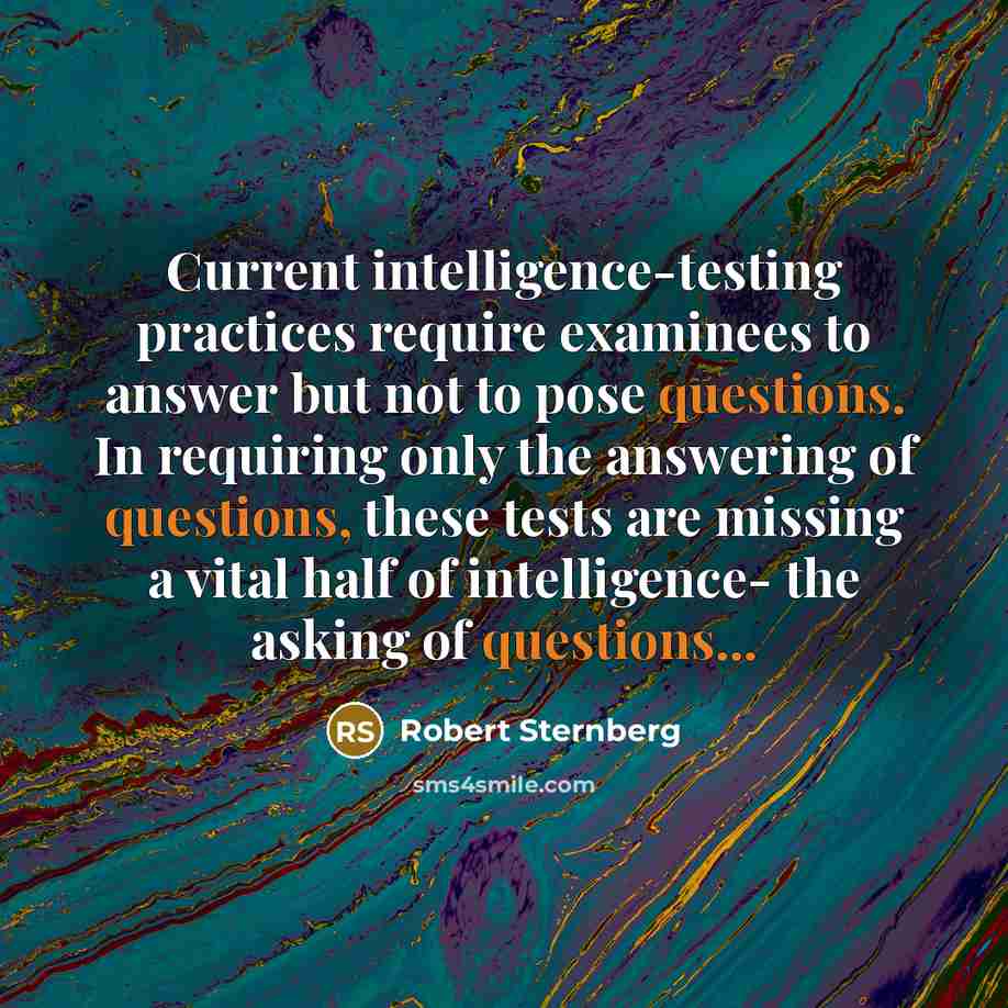 “Current intelligence-testing practices require examinees to answer but not to pose questions. In requiring only the answering of questions, these tests are missing a vital half of intelligence- the asking of questions...” quote by Robert Sternberg