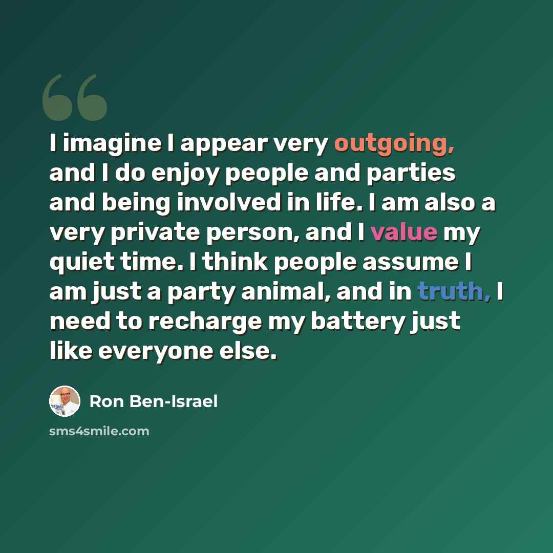 “I imagine I appear very outgoing, and I do enjoy people and parties and being involved in life. I am also a very private person, and I value my quiet time. I think people assume I am just a party animal, and in truth, I need to recharge my battery just like everyone else.” quote by Ron Ben-Israel