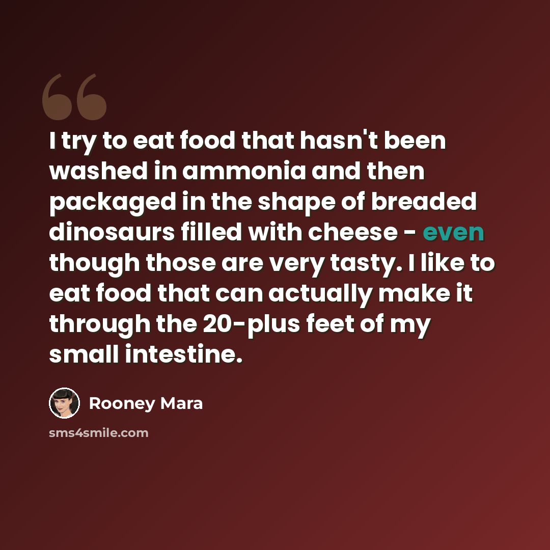 “I try to eat food that hasn't been washed in ammonia and then packaged in the shape of breaded dinosaurs filled with cheese - even though those are very tasty. I like to eat food that can actually make it through the 20-plus feet of my small intestine.” quote by Rooney Mara