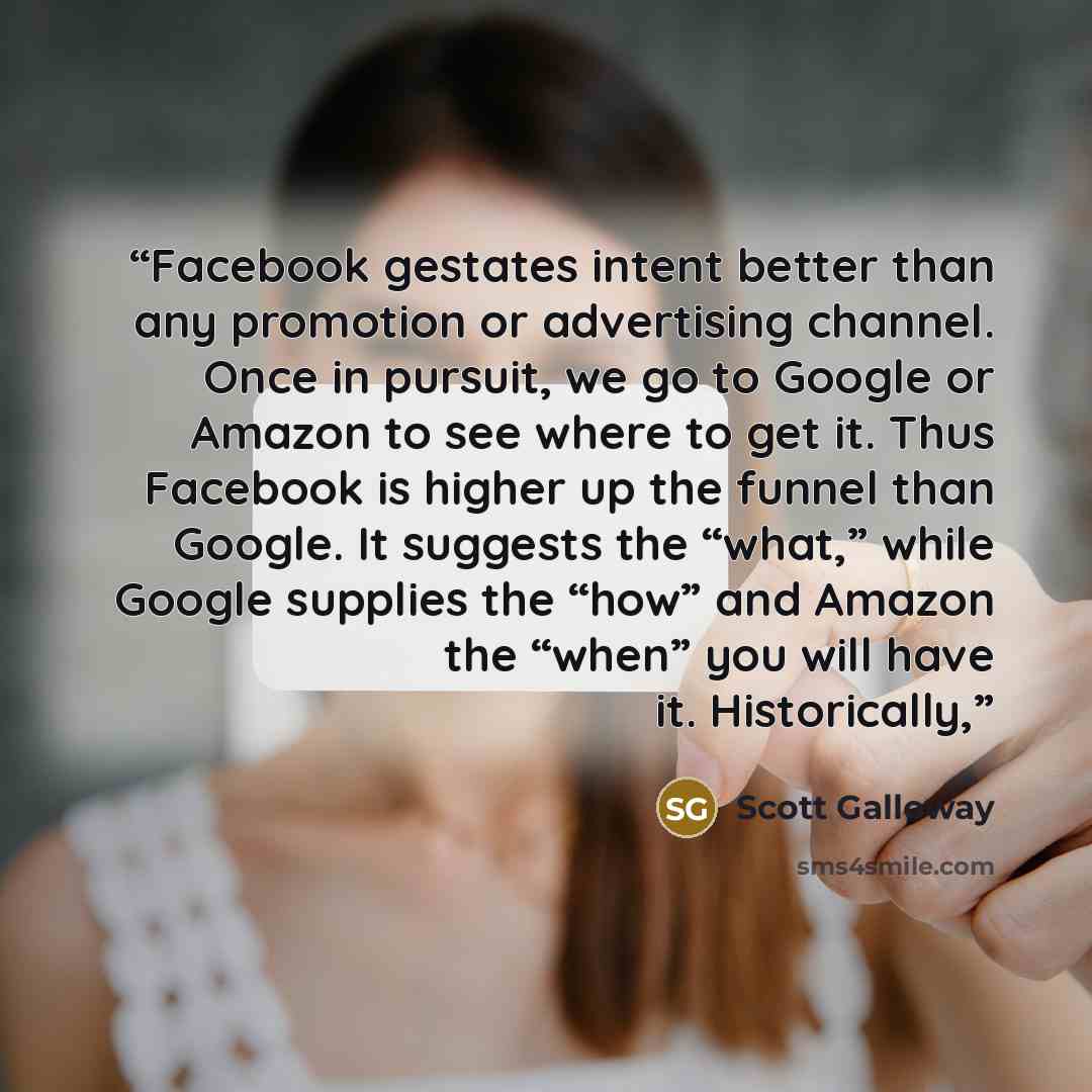 “Facebook gestates intent better than any promotion or advertising channel. Once in pursuit, we go to Google or Amazon to see where to get it. Thus Facebook is higher up the funnel than Google. It suggests the “what,” while Google supplies the “how” and Amazon the “when” you will have it…” quote by Scott Galloway