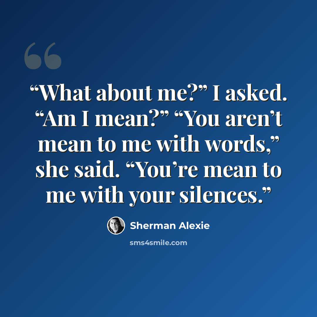 “What about me?” I asked. “Am I mean?” “You aren’t mean to me with words,” she said. “You’re mean to me with your silences.” quote by Sherman Alexie