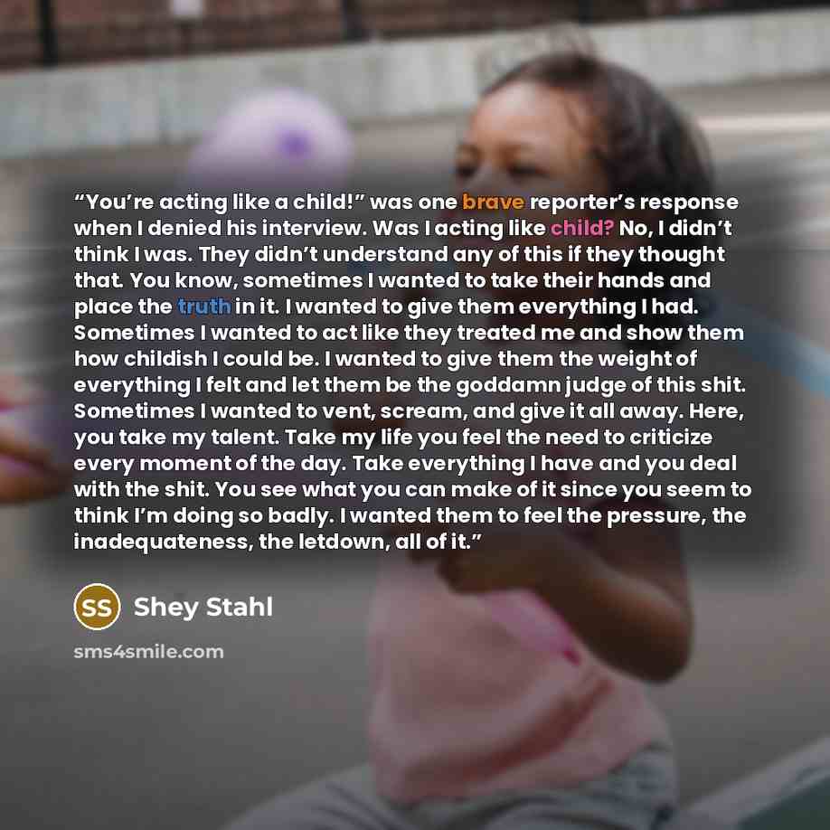 “You’re acting like a child!” was one brave reporter’s response when I denied his interview. Was I acting like child? No, I didn’t think I was. They didn’t understand any of this if they thought that. You know, sometimes I wanted to take their hands and place the truth in it. I wanted to give them…” quote by Shey Stahl