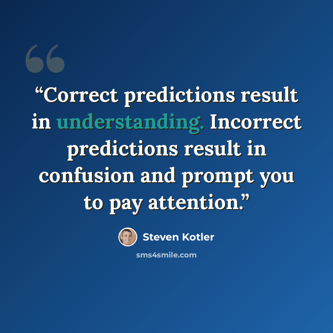 “Correct predictions result in understanding. Incorrect predictions result in confusion and prompt you to pay attention.” quote by Steven Kotler