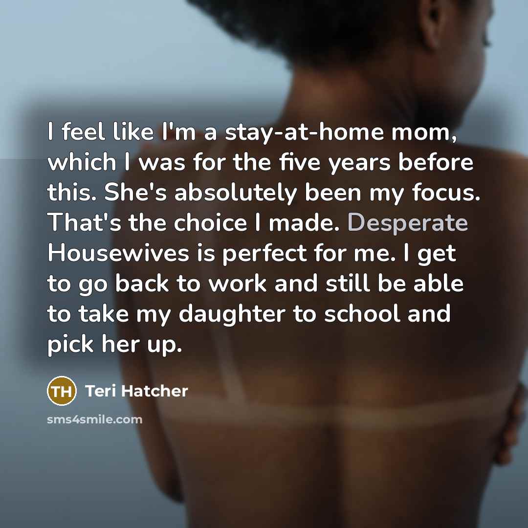 “I feel like I'm a stay-at-home mom, which I was for the five years before this. She's absolutely been my focus. That's the choice I made. Desperate Housewives is perfect for me. I get to go back to work and still be able to take my daughter to school and pick her up.” quote by Teri Hatcher