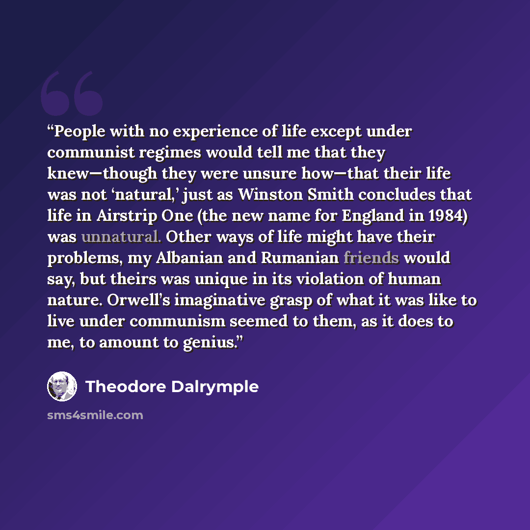 “People with no experience of life except under communist regimes would tell me that they knew—though they were unsure how—that their life was not ‘natural,’ just as Winston Smith concludes that life in Airstrip One (the new name for England in 1984) was unnatural. Other ways of life might have…” quote by Theodore Dalrymple