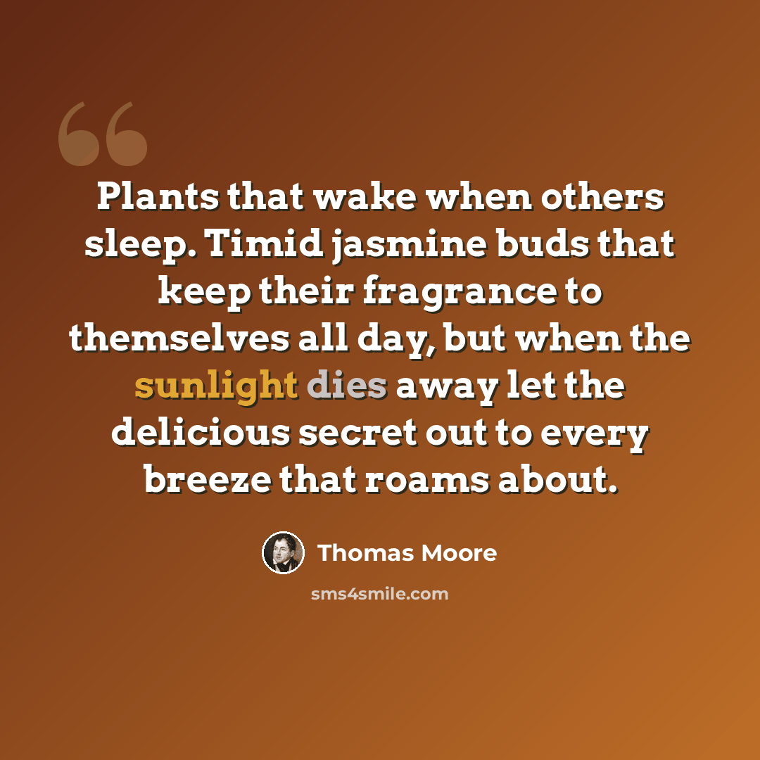 “Plants that wake when others sleep. Timid jasmine buds that keep their fragrance to themselves all day, but when the sunlight dies away let the delicious secret out to every breeze that roams about.” quote by Thomas Moore