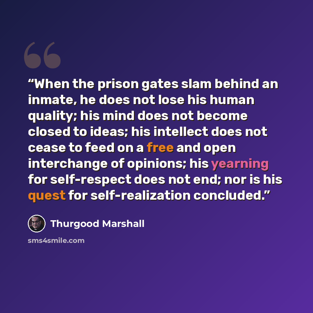 “When the prison gates slam behind an inmate, he does not lose his human quality; his mind does not become closed to ideas; his intellect does not cease to feed on a free and open interchange of opinions; his yearning for self-respect does not end; nor is his quest for self-realization concluded.” quote by Thurgood Marshall