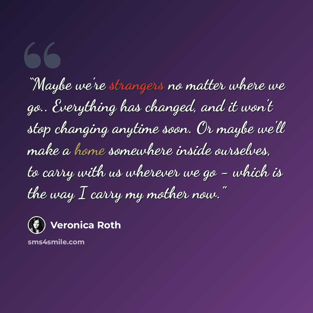 “Maybe we're strangers no matter where we go.. Everything has changed, and it won't stop changing anytime soon. Or maybe we'll make a home somewhere inside ourselves, to carry with us wherever we go - which is the way I carry my mother now.” quote by Veronica Roth
