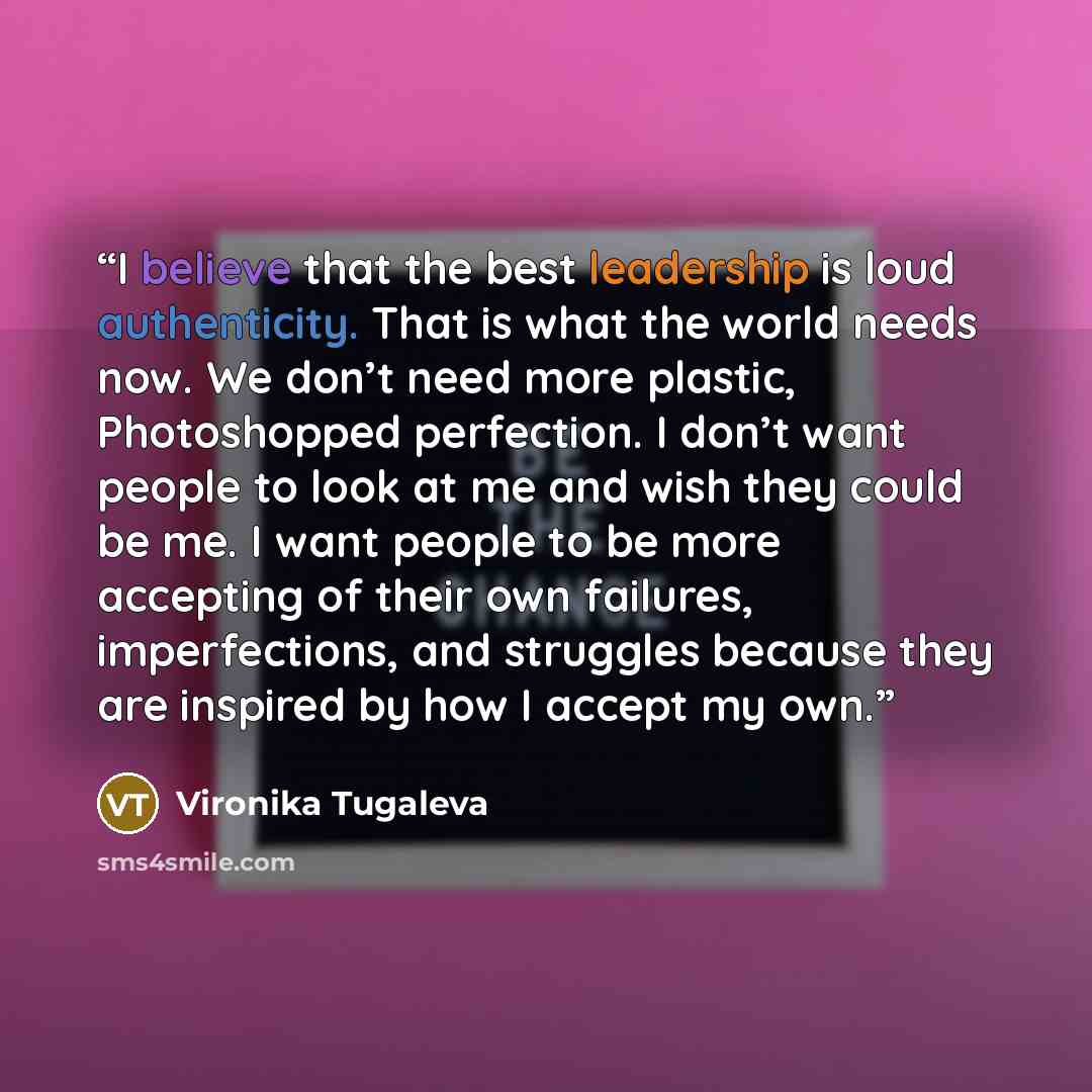 “I believe that the best leadership is loud authenticity. That is what the world needs now. We don’t need more plastic, Photoshopped perfection. I don’t want people to look at me and wish they could be me. I want people to be more accepting of their own failures, imperfections, and struggles…” quote by Vironika Tugaleva