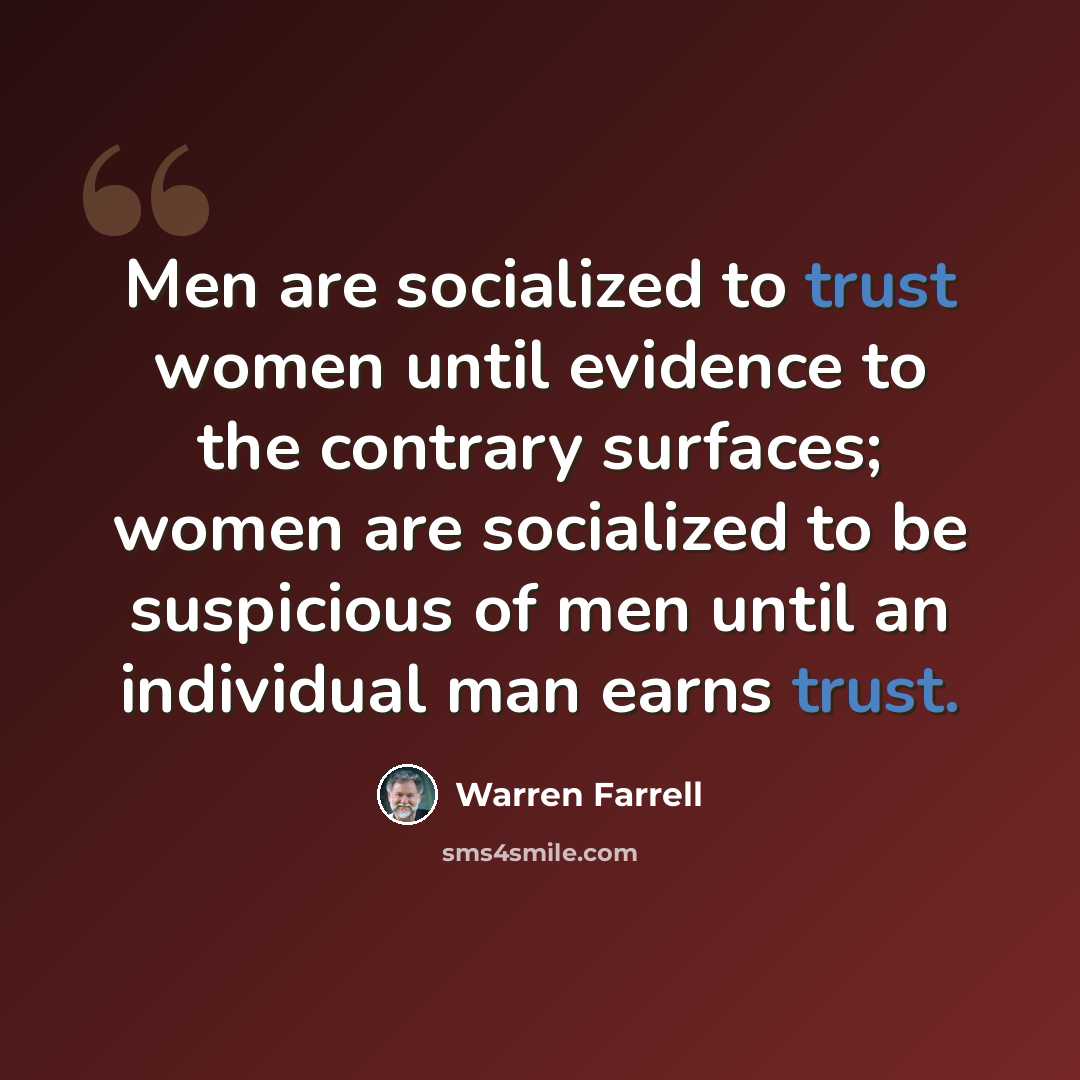 “Men are socialized to trust women until evidence to the contrary surfaces; women are socialized to be suspicious of men until an individual man earns trust.” quote by Warren Farrell