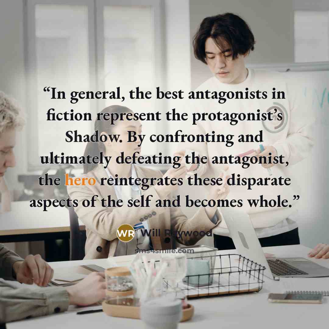 “In general, the best antagonists in fiction represent the protagonist’s Shadow. By confronting and ultimately defeating the antagonist, the hero reintegrates these disparate aspects of the self and becomes whole.” quote by Will Raywood