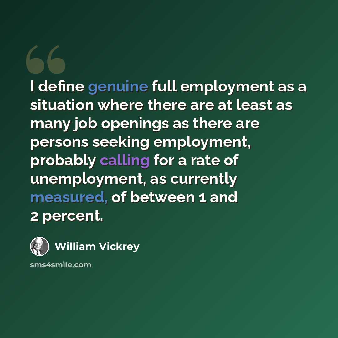 “I define genuine full employment as a situation where there are at least as many job openings as there are persons seeking employment, probably calling for a rate of unemployment, as currently measured, of between 1 and 2 percent.” quote by William Vickrey