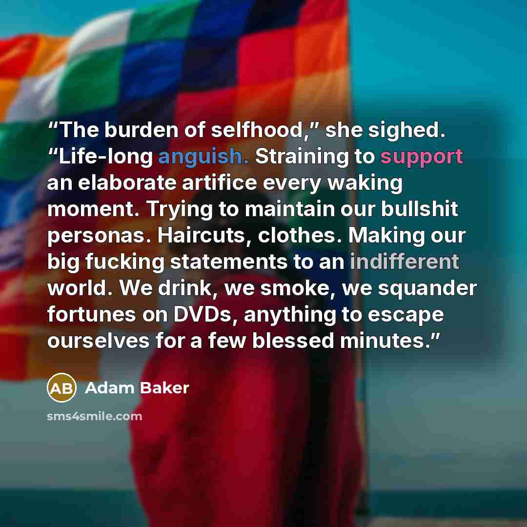 “The burden of selfhood,” she sighed. “Life-long anguish. Straining to support an elaborate artifice every waking moment. Trying to maintain our bullshit personas. Haircuts, clothes. Making our big fucking statements to an indifferent world. We drink, we smoke, we squander fortunes on DVDs…” quote by Adam Baker